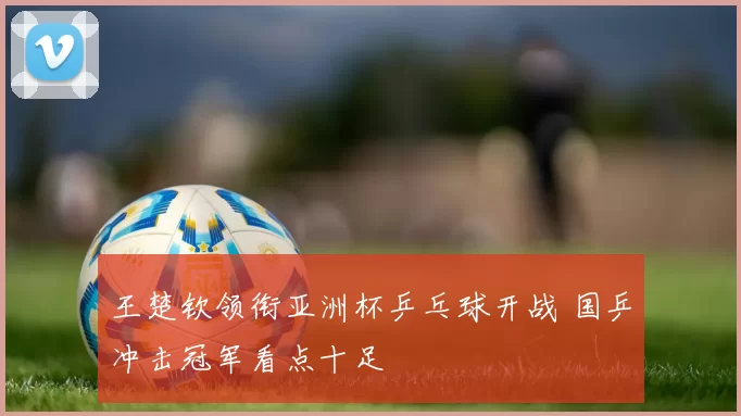 王楚钦领衔亚洲杯乒乓球开战 国乒冲击冠军看点十足