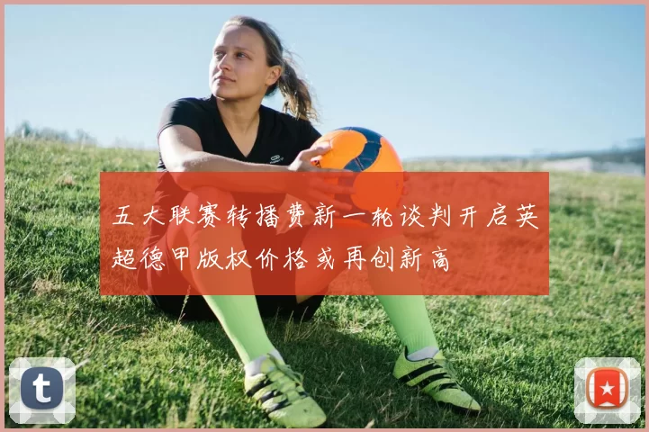 五大联赛转播费新一轮谈判开启英超德甲版权价格或再创新高