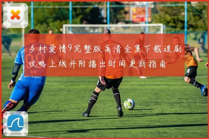 乡村爱情9完整版高清全集下载追剧攻略上线并附播出时间更新指南