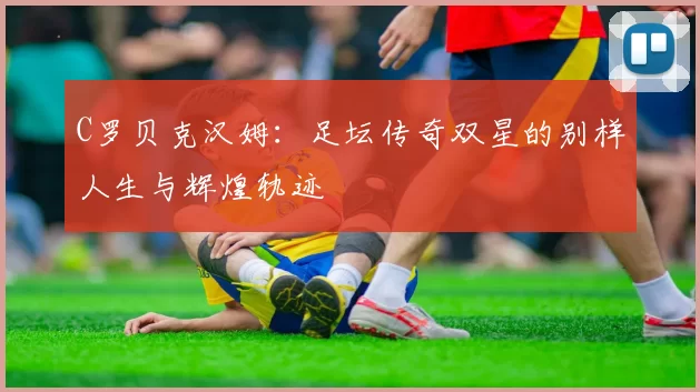 C罗贝克汉姆：足坛传奇双星的别样人生与辉煌轨迹