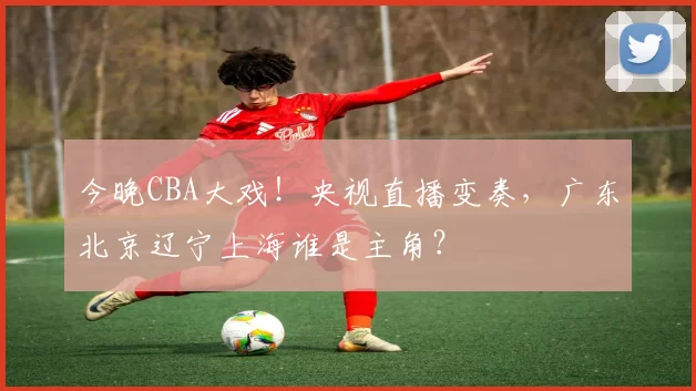 今晚CBA大戏！央视直播变奏，广东北京辽宁上海谁是主角？