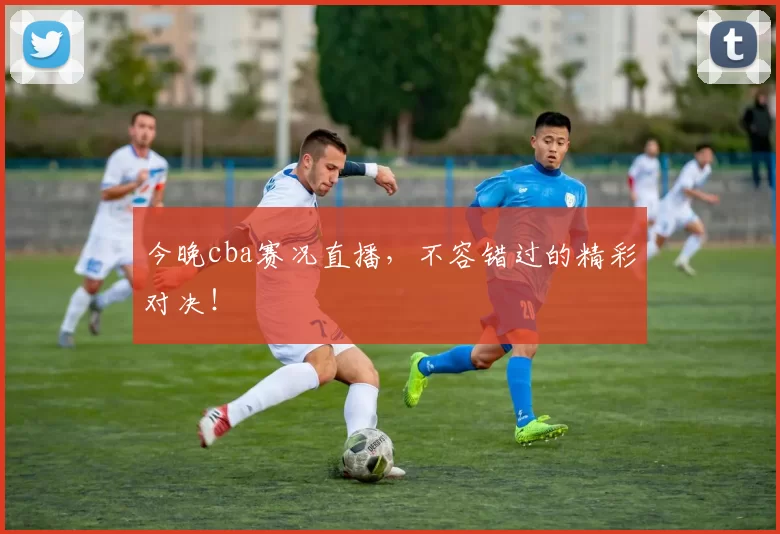 今晚cba赛况直播，不容错过的精彩对决！