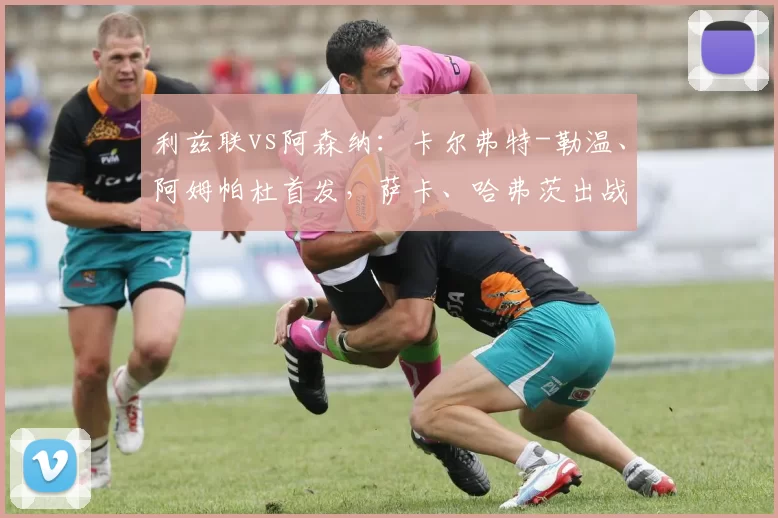 利兹联vs阿森纳:卡尔弗特-勒温、阿姆帕杜首发,萨卡、哈弗茨出战