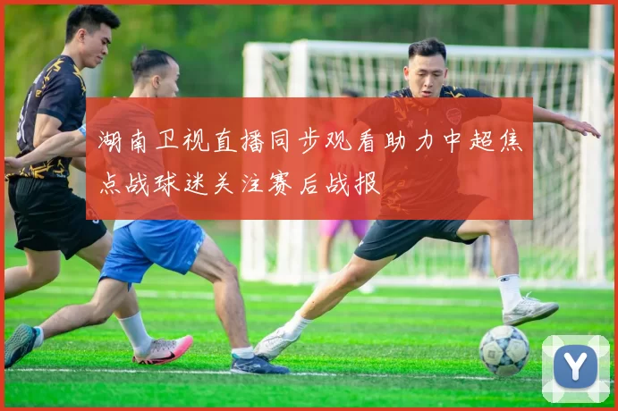 湖南卫视直播同步观看助力中超焦点战球迷关注赛后战报