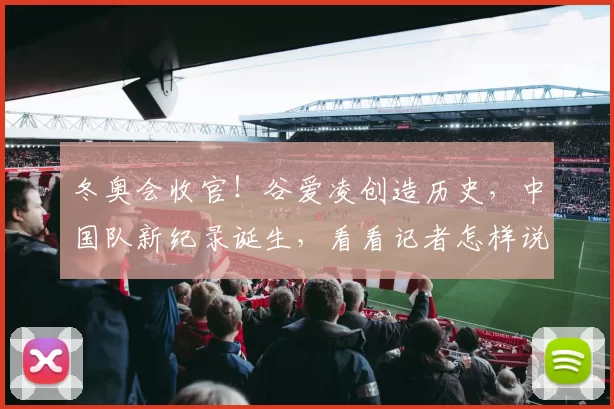 冬奥会收官！谷爱凌创造历史，中国队新纪录诞生，看看记者怎样说