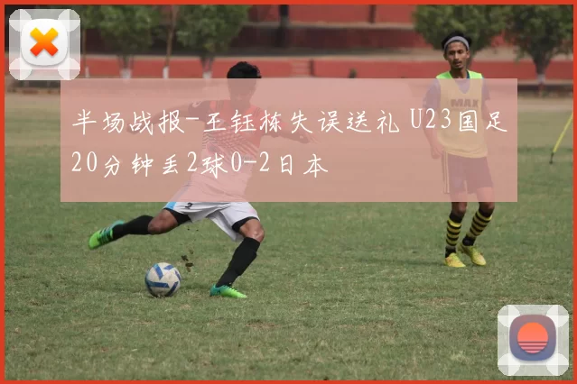 半场战报-王钰栋失误送礼 U23国足20分钟丢2球0-2日本