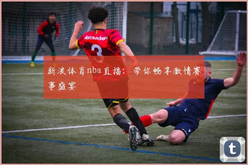 新浪体育nba直播：带你畅享激情赛事盛宴