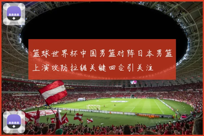 篮球世界杯中国男篮对阵日本男篮上演攻防拉锯关键回合引关注